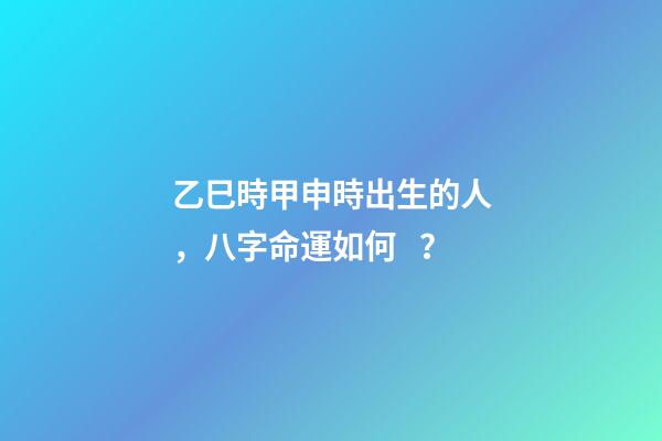 乙巳時甲申時出生的人，八字命運如何？